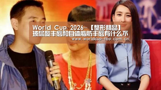 World Cup 2026-【整形精品】玻尿酸丰唇和自体脂肪丰唇有什么不同之处(图1) 世界杯中文网